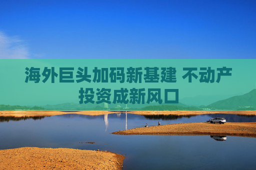 海外巨头加码新基建 不动产投资成新风口