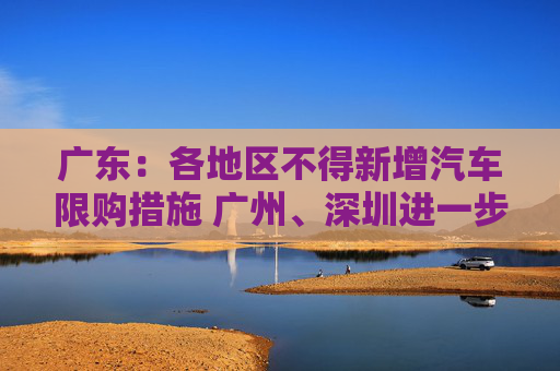 广东：各地区不得新增汽车限购措施 广州、深圳进一步放宽小汽车购买指标申请资格
