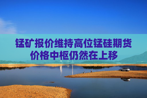 锰矿报价维持高位锰硅期货价格中枢仍然在上移