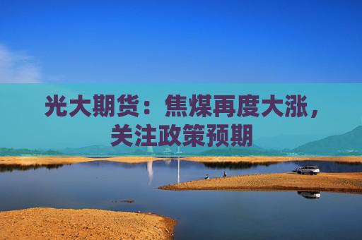 光大期货：焦煤再度大涨，关注政策预期