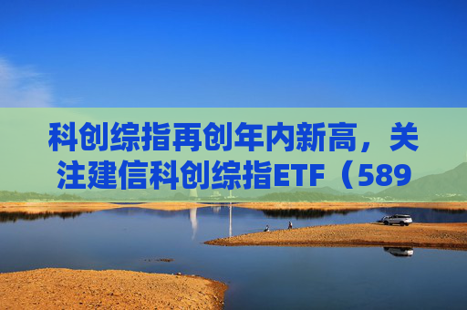 科创综指再创年内新高，关注建信科创综指ETF（589880）