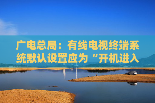 广电总局：有线电视终端系统默认设置应为“开机进入全屏直播”