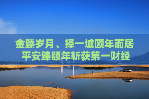 金臻岁月、择一城颐年而居 平安臻颐年斩获第一财经“最佳品质康养社区品牌”奖