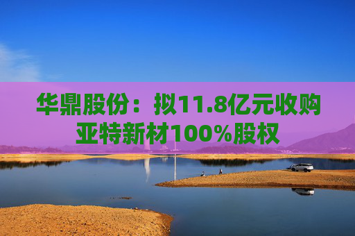 华鼎股份：拟11.8亿元收购亚特新材100%股权