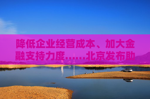 降低企业经营成本、加大金融支持力度……北京发布助企纾困“新12条”