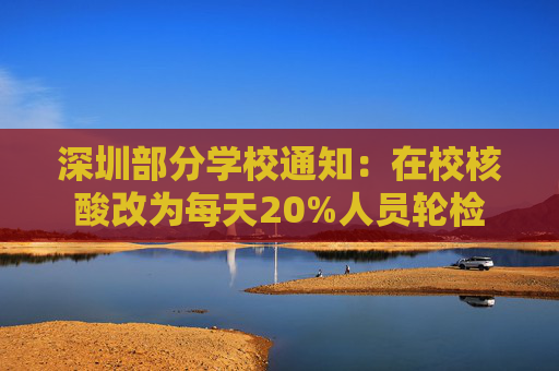 深圳部分学校通知：在校核酸改为每天20%人员轮检