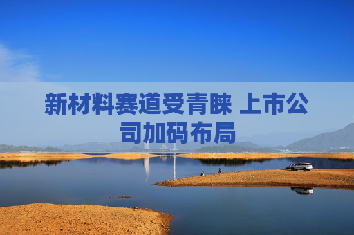 新材料赛道受青睐 上市公司加码布局