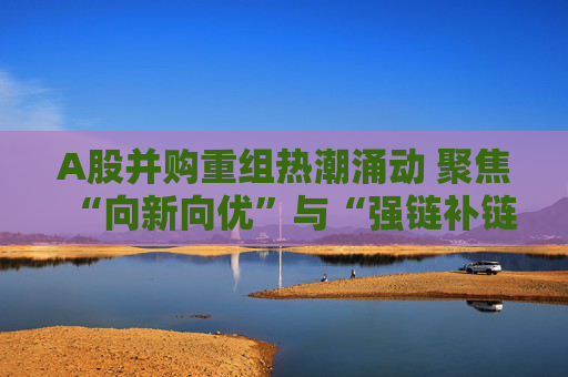 A股并购重组热潮涌动 聚焦“向新向优”与“强链补链”