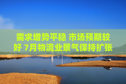 需求增势平稳 市场预期较好 7月物流业景气保持扩张
