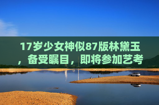 17岁少女神似87版林黛玉，备受瞩目，即将参加艺考