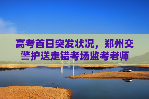 高考首日突发状况，郑州交警护送走错考场监考老师