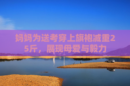 妈妈为送考穿上旗袍减重25斤，展现母爱与毅力