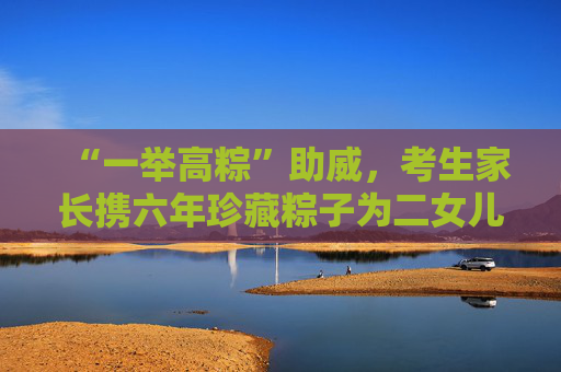 “一举高粽”助威，考生家长携六年珍藏粽子为二女儿高考加油