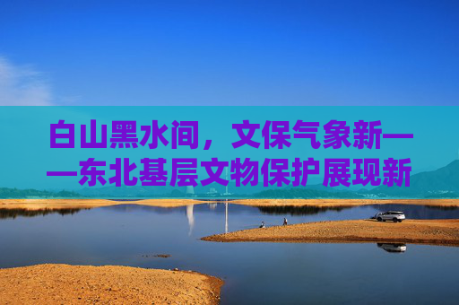 白山黑水间，文保气象新——东北基层文物保护展现新活力