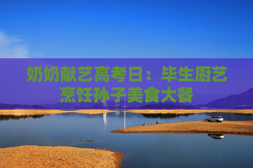 奶奶献艺高考日：毕生厨艺烹饪孙子美食大餐