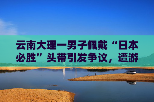 云南大理一男子佩戴“日本必胜”头带引发争议，遭游客殴打