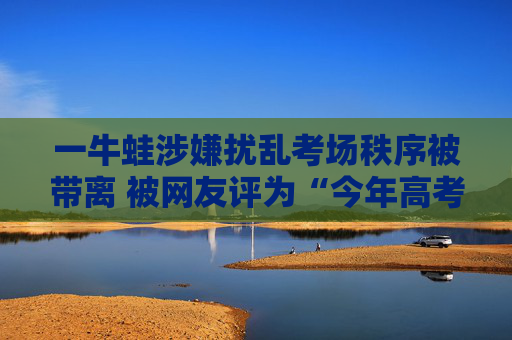 一牛蛙涉嫌扰乱考场秩序被带离 被网友评为“今年高考最好笑的一个”