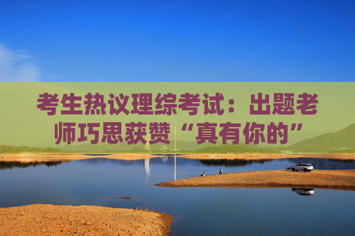 考生热议理综考试：出题老师巧思获赞“真有你的”