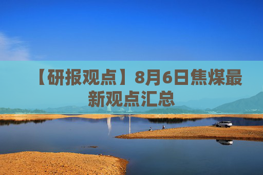 【研报观点】8月6日焦煤最新观点汇总