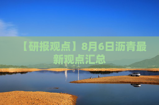 【研报观点】8月6日沥青最新观点汇总