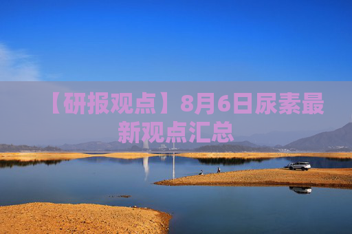 【研报观点】8月6日尿素最新观点汇总