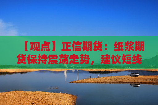 【观点】正信期货：纸浆期货保持震荡走势，建议短线操作