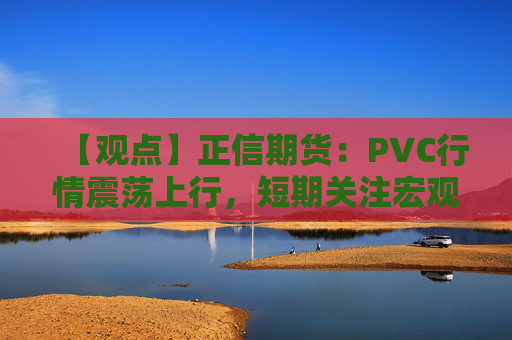【观点】正信期货：PVC行情震荡上行，短期关注宏观驱动因素影响