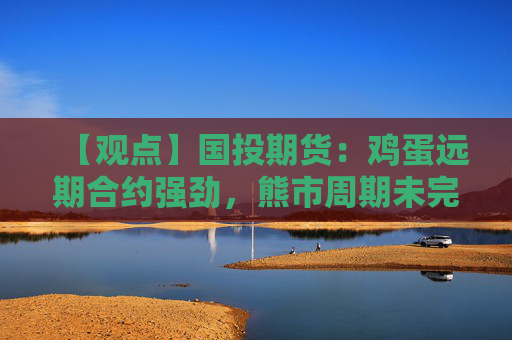 【观点】国投期货：鸡蛋远期合约强劲，熊市周期未完结