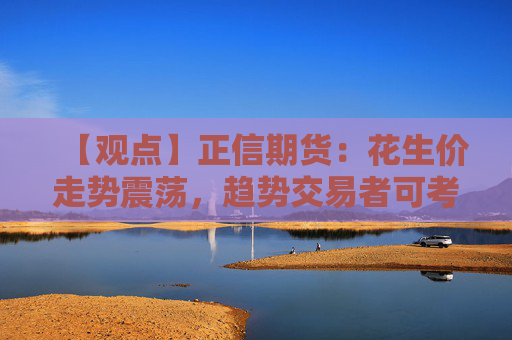 【观点】正信期货：花生价走势震荡，趋势交易者可考虑保险策略