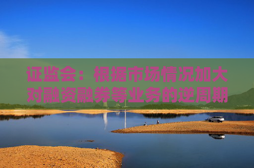 证监会：根据市场情况加大对融资融券等业务的逆周期调节力度
