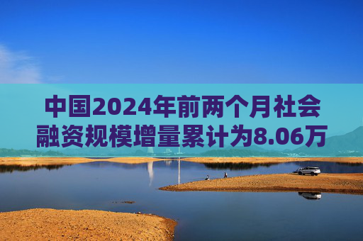 中国2024年前两个月社会融资规模增量累计为8.06万亿元