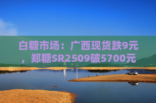 白糖市场：广西现货跌9元，郑糖SR2509破5700元