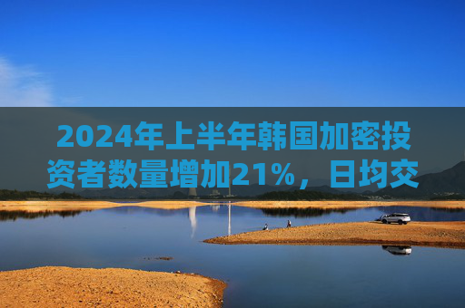 2024年上半年韩国加密投资者数量增加21%，日均交易量增长67%