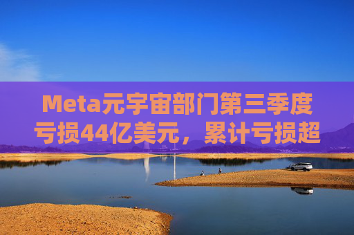 Meta元宇宙部门第三季度亏损44亿美元，累计亏损超580亿美元