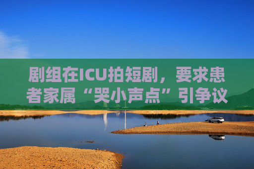 剧组在ICU拍短剧，要求患者家属“哭小声点”引争议