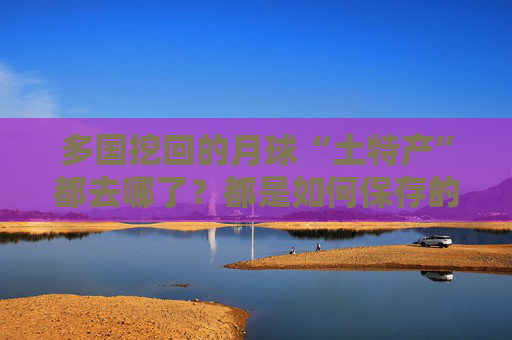 多国挖回的月球“土特产”都去哪了？都是如何保存的？