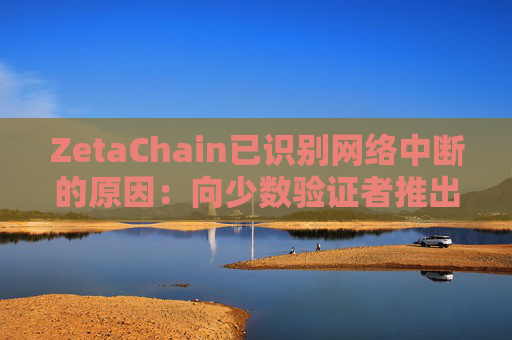 ZetaChain已识别网络中断的原因：向少数验证者推出的一项更新导致了共识故障