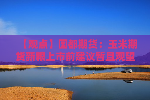 【观点】国都期货：玉米期货新粮上市前建议暂且观望