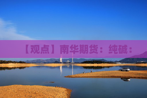 【观点】南华期货：纯碱：