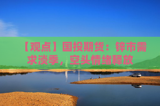 【观点】国投期货：锌市需求淡季，空头情绪释放