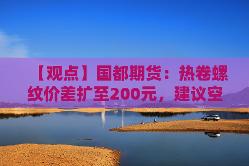 【观点】国都期货：热卷螺纹价差扩至200元，建议空热卷多螺纹策略