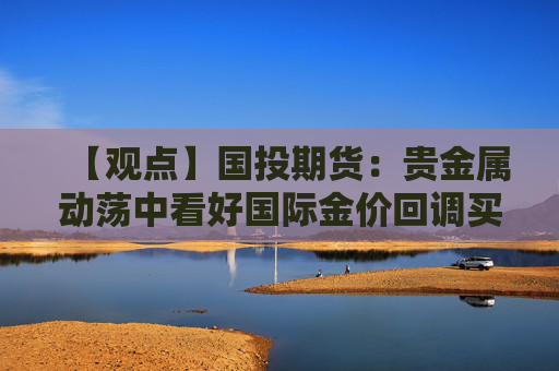 【观点】国投期货：贵金属动荡中看好国际金价回调买入机会