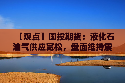 【观点】国投期货：液化石油气供应宽松，盘面维持震荡偏弱走势