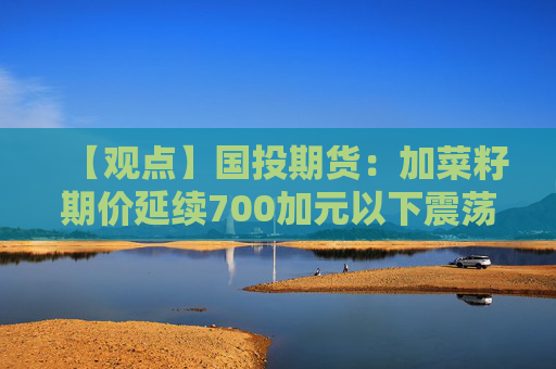【观点】国投期货：加菜籽期价延续700加元以下震荡