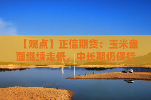 【观点】正信期货：玉米盘面继续走低，中长期仍保持弱势