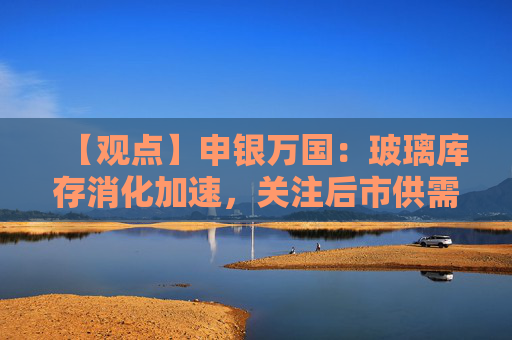 【观点】申银万国：玻璃库存消化加速，关注后市供需变化