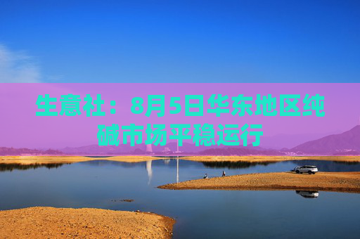 生意社：8月5日华东地区纯碱市场平稳运行