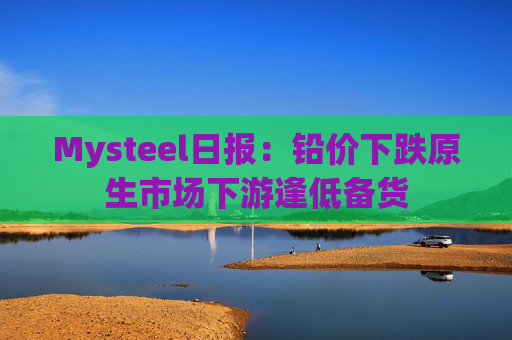 Mysteel日报：铅价下跌原生市场下游逢低备货