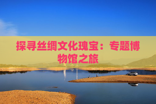 探寻丝绸文化瑰宝：专题博物馆之旅