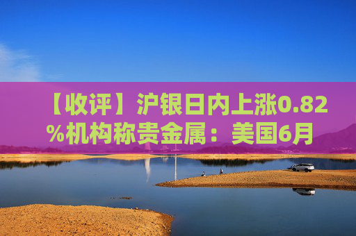 【收评】沪银日内上涨0.82%机构称贵金属：美国6月工厂订单环比下降，贵金属价格小幅反弹
